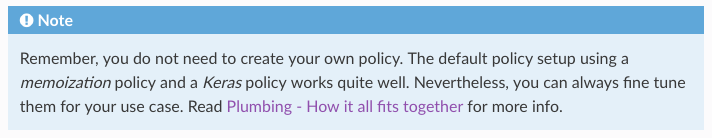Note: Remember, you do not need to create your own policy. The default policy setup using a memoization policy and a Keras policy works quite well. Nevertheless, you can always fine tune them for your use case. Read Plumbing - How it all fits together for more info.